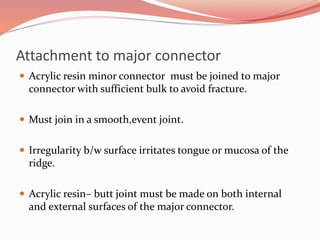 Attachment to major connector
 Acrylic resin minor connector must be joined to major
connector with sufficient bulk to avoid fracture.
 Must join in a smooth,event joint.
 Irregularity b/w surface irritates tongue or mucosa of the
ridge.
 Acrylic resin– butt joint must be made on both internal
and external surfaces of the major connector.
 