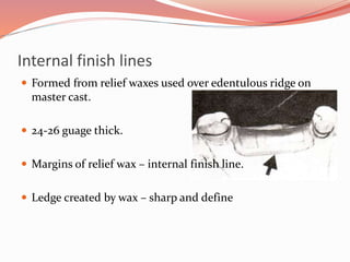 Internal finish lines
 Formed from relief waxes used over edentulous ridge on
master cast.
 24-26 guage thick.
 Margins of relief wax – internal finish line.
 Ledge created by wax – sharp and define
 
