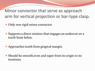 Minor connector that serve as approach
arm for vertical projection or bar-type clasp.
 Only non rigid minor connector.
 Supports a direct retainer that engages an undercut on a
tooth from below.
 Approaches tooth from gingival margin.
 Should be smooth,even and taper from its origin to its
terminus.
 