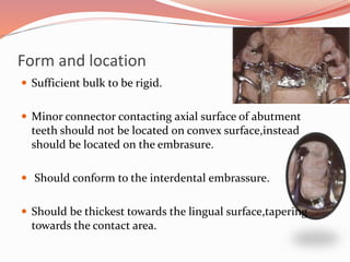 Form and location
 Sufficient bulk to be rigid.
 Minor connector contacting axial surface of abutment
teeth should not be located on convex surface,instead
should be located on the embrasure.
 Should conform to the interdental embrassure.
 Should be thickest towards the lingual surface,tapering
towards the contact area.
 