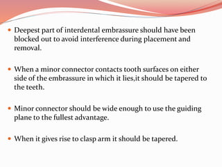  Deepest part of interdental embrassure should have been
blocked out to avoid interference during placement and
removal.
 When a minor connector contacts tooth surfaces on either
side of the embrassure in which it lies,it should be tapered to
the teeth.
 Minor connector should be wide enough to use the guiding
plane to the fullest advantage.
 When it gives rise to clasp arm it should be tapered.
 
