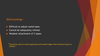 Shortcomings –
 Difficult to adjust metal base.
 Cannot be adequately relined.
 Weakest attachment of 3 types.
“Should be used on tooth-supported,well healed ridges when interarch space is
limited.”
 