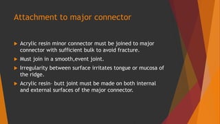 Attachment to major connector
 Acrylic resin minor connector must be joined to major
connector with sufficient bulk to avoid fracture.
 Must join in a smooth,event joint.
 Irregularity between surface irritates tongue or mucosa of
the ridge.
 Acrylic resin– butt joint must be made on both internal
and external surfaces of the major connector.
 