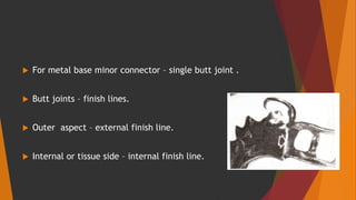 For metal base minor connector – single butt joint .
 Butt joints – finish lines.
 Outer aspect – external finish line.
 Internal or tissue side – internal finish line.
 