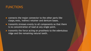 FUNCTIONS
 connects the major connector to the other parts like
clasps,rests, indirect retainer and denture bases.
 transmits stresses evenly to all components so that there
is no concentration of load at any single point.
 transmits the force acting on prosthesis to the edentulous
ridge and the remaining natural teeth.
 