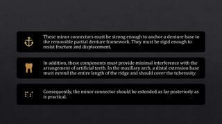 These minor connectors must be strong enough to anchor a denture base to
the removable partial denture framework. They must be rigid enough to
resist fracture and displacement.
In addition, these components must provide minimal interference with the
arrangement of artificial teeth. In the maxillary arch, a distal extension base
must extend the entire length of the ridge and should cover the tuberosity.
Consequently, the minor connector should be extended as far posteriorly as
is practical.
 