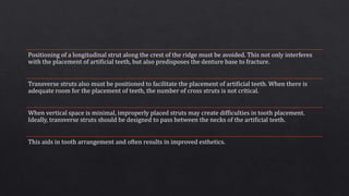 Positioning of a longitudinal strut along the crest of the ridge must be avoided. This not only interferes
with the placement of artificial teeth, but also predisposes the denture base to fracture.
Transverse struts also must be positioned to facilitate the placement of artificial teeth. When there is
adequate room for the placement of teeth, the number of cross struts is not critical.
When vertical space is minimal, improperly placed struts may create difficulties in tooth placement.
Ideally, transverse struts should be designed to pass between the necks of the artificial teeth.
This aids in tooth arrangement and often results in improved esthetics.
 