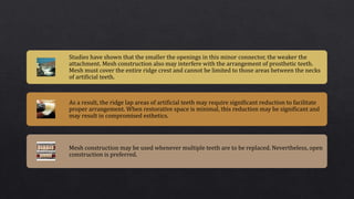 Studies have shown that the smaller the openings in this minor connector, the weaker the
attachment. Mesh construction also may interfere with the arrangement of prosthetic teeth.
Mesh must cover the entire ridge crest and cannot be limited to those areas between the necks
of artificial teeth.
As a result, the ridge lap areas of artificial teeth may require significant reduction to facilitate
proper arrangement. When restorative space is minimal, this reduction may be significant and
may result in compromised esthetics.
Mesh construction may be used whenever multiple teeth are to be replaced. Nevertheless, open
construction is preferred.
 