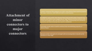 A minor connector that supports an acrylic resin denture base must be joined to
the major connector with sufficient bulk to avoid fracture.
In addition, each acrylic resin denture base must join the major connector in a
smooth, even fashion. Any irregularity or “step” between the two surfaces will
irritate the tongue or the soft tissues of the ridge. Consequently, the interfacial
geometry and material properties must be considered.
Currently, acrylic resin is used to construct the overwhelming majority of
denture bases.
Because acrylic resin gains its strength with increasing bulk, it should not be
finished to a thin edge.
 