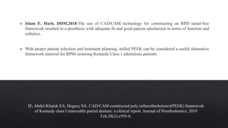 IE, Abdel‐Khalek EA, Hegazy SA. CAD/CAM constructed poly (etheretherketone)(PEEK) framework
of Kennedy class I removable partial denture: a clinical report. Journal of Prosthodontics. 2019
Feb;28(2):e595-8.
 