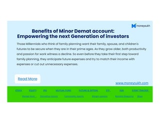 Benefits of Minor Demat account:
Empowering the next Generation of investors
Those Millennials who think of family planning want their family, spouse, and children's
futures to be secure when they are in their prime ages. As they grow older, both productivity
and passion for work witness a decline. So even before they take their first step toward
family planning, they anticipate future expenses and try to match their income with
family planning, they anticipate future expenses and try to match their income with
expenses or cut out unnecessary expenses.
STOCK EQUITY IPO MUTUAL FUND FUTURE & OPTION ETF SGB EVENT TRACKER
Market Hunt Derivative reports Commodity reports Margin updates Monthly Magazine Blogs
Read More
www.moneysukh.com
 