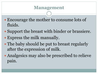 Management
 Encourage the mother to consume lots of
fluids.
 Support the breast with binder or brassiere.
 Express the milk manually.
 The baby should be put to breast regularly
after the expression of milk.
 Analgesics may also be prescribed to relieve
pain.
 