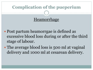 Complication of the pueperium
Heamorrhage
 Post partum heamorrgae is defined as
excessive blood loss during or after the third
stage of labour.
 The average blood loss is 500 ml at vaginal
delivery and 1000 ml at cesarean delivery.
 