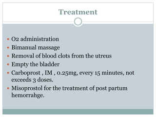 Treatment
 O2 administration
 Bimanual massage
 Removal of blood clots from the utreus
 Empty the bladder
 Carboprost , IM , 0.25mg, every 15 minutes, not
exceeds 3 doses.
 Misoprostol for the treatment of post partum
hemorrahge.
 