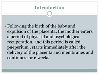 Introduction
 Following the birth of the baby and
expulsion of the placenta, the mother enters
a period of physical and psychological
recuperation, and this period is called
pueperium , starts immediately after the
delivery of the placenta and membranes and
continues for 6 weeks.
 