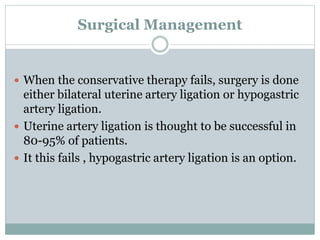 Surgical Management
 When the conservative therapy fails, surgery is done
either bilateral uterine artery ligation or hypogastric
artery ligation.
 Uterine artery ligation is thought to be successful in
80-95% of patients.
 It this fails , hypogastric artery ligation is an option.
 