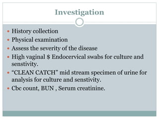 Investigation
 History collection
 Physical examination
 Assess the severity of the disease
 High vaginal $ Endocervical swabs for culture and
senstivity.
 “CLEAN CATCH” mid stream specimen of urine for
analysis for culture and senstivity.
 Cbc count, BUN , Serum creatinine.
 