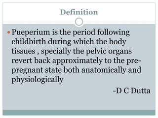 Definition
 Pueperium is the period following
childbirth during which the body
tissues , specially the pelvic organs
revert back approximately to the pre-
pregnant state both anatomically and
physiologically
-D C Dutta
 