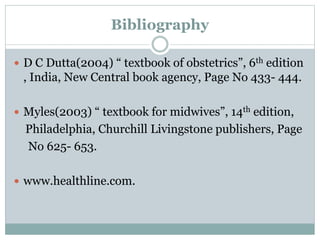 Bibliography
 D C Dutta(2004) “ textbook of obstetrics”, 6th edition
, India, New Central book agency, Page No 433- 444.
 Myles(2003) “ textbook for midwives”, 14th edition,
Philadelphia, Churchill Livingstone publishers, Page
No 625- 653.
 www.healthline.com.
 