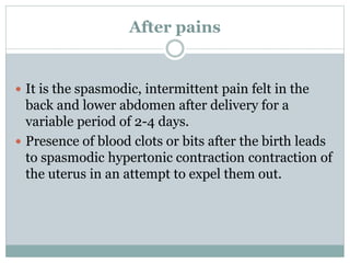 After pains
 It is the spasmodic, intermittent pain felt in the
back and lower abdomen after delivery for a
variable period of 2-4 days.
 Presence of blood clots or bits after the birth leads
to spasmodic hypertonic contraction contraction of
the uterus in an attempt to expel them out.
 