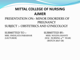 MITTAL COLLEGE OF NURSING
AJMER
PRESENTATION ON:- MINOR DISORDERS OF
PREGNANCY
SUBJECT :- OBSTETRICS AND GYNECOLOGY
SUBMITTED TO :- SUBMITTED BY:-
MRS. SNEHLATA PARASHAR MISS. NOGIYA SHANTI
(LECTURER) (B.SC. NURSING 4TH YEAR)
(BATCH 2017-18)
 