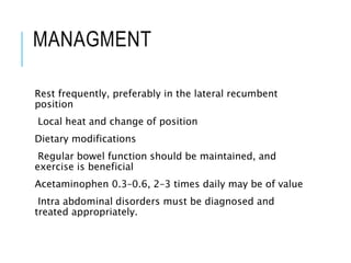 MANAGMENT
Rest frequently, preferably in the lateral recumbent
position
Local heat and change of position
Dietary modifications
Regular bowel function should be maintained, and
exercise is beneficial
Acetaminophen 0.3–0.6, 2–3 times daily may be of value
Intra abdominal disorders must be diagnosed and
treated appropriately.
 