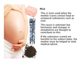 PICA
This is term used when the
mother craves certain food or
unnatural substances such as
coal.
The cause is unknown but
hormones and changes in
metabolism are thought to
contribute to this.
If the substance craved are
harmful to the unborn baby, the
mother must be helped to seek
medical advice.
 