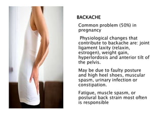 BACKACHE
Common problem (50%) in
pregnancy
Physiological changes that
contribute to backache are: joint
ligament laxity (relaxin,
estrogen), weight gain,
hyperlordosis and anterior tilt of
the pelvis.
May be due to faulty posture
and high heel shoes, muscular
spasm, urinary infection or
constipation.
Fatigue, muscle spasm, or
postural back strain most often
is responsible
 