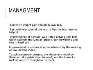 MANAGMENT
Excessive weight gain should be avoided.
Rest with elevation of the legs to flex the hips may be
helpful.
Improvement of posture, well-fitted pelvic girdle belt
which corrects the lumbar lordosis during walking and
rest in hard bed
Improvement in posture is often achieved by the wearing
of low-heeled shoes.
To achieve proper posture, the abdomen should be
flattened, the pelvis tilted forward, and the buttocks
tucked under to straighten the back.
 