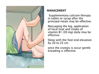 MANAGEMENT
Supplementary calcium therapy
in tablet or syrup after the
principal meals may be effective.
Massaging the leg, application
of local heat and intake of
vitamin B1 (30 mg) daily may be
effective.
Sleep with the foot end elevation
by 20 to 25 cm
once the cramps is occur gentle
kneading is effective.
 