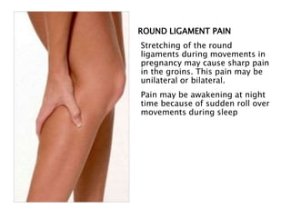 ROUND LIGAMENT PAIN
Stretching of the round
ligaments during movements in
pregnancy may cause sharp pain
in the groins. This pain may be
unilateral or bilateral.
Pain may be awakening at night
time because of sudden roll over
movements during sleep
 