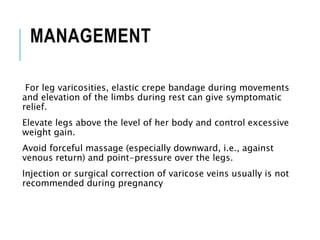 MANAGEMENT
For leg varicosities, elastic crepe bandage during movements
and elevation of the limbs during rest can give symptomatic
relief.
Elevate legs above the level of her body and control excessive
weight gain.
Avoid forceful massage (especially downward, i.e., against
venous return) and point-pressure over the legs.
Injection or surgical correction of varicose veins usually is not
recommended during pregnancy
 