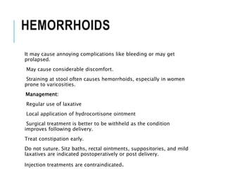 HEMORRHOIDS
It may cause annoying complications like bleeding or may get
prolapsed.
May cause considerable discomfort.
Straining at stool often causes hemorrhoids, especially in women
prone to varicosities.
Management:
Regular use of laxative
Local application of hydrocortisone ointment
Surgical treatment is better to be withheld as the condition
improves following delivery.
Treat constipation early.
Do not suture. Sitz baths, rectal ointments, suppositories, and mild
laxatives are indicated postoperatively or post delivery.
Injection treatments are contraindicated.
 