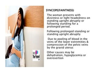 SYNCOPE(FAINTNESS)
The woman presents with
dizziness or light headedness on
standing upright abruptly or
following standing for a
prolonged period.
Following prolonged standing or
standing upright abruptly
Due to pooling of blood in the
veins of the lower extremities &
compression of the pelvic veins
by the gravid uterus
Other causes may be
dehydration, hypoglycemia or
overexertion
 