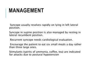 MANAGEMENT
Syncope usually resolves rapidly on lying in left lateral
position.
Syncope in supine position is also managed by resting in
lateral recumbent position.
Recurrent syncope needs cardiological evaluation.
Encourage the patient to eat six small meals a day rather
than three large ones.
Stimulants (spirits of ammonia, coffee, tea) are indicated
for attacks due to postural hypotension
 