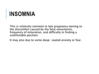 INSOMNIA
This is relatively common in late pregnancy owning to
the discomfort caused by the fetal movements,
frequency of mituration, and difficulty in finding a
comfortable position.
It may also due to some deep- seated anxiety or fear.
 