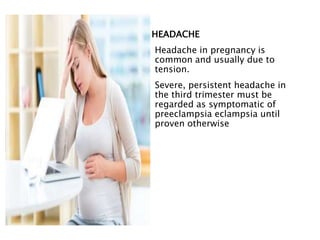 HEADACHE
Headache in pregnancy is
common and usually due to
tension.
Severe, persistent headache in
the third trimester must be
regarded as symptomatic of
preeclampsia eclampsia until
proven otherwise
 