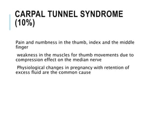 CARPAL TUNNEL SYNDROME
(10%)
Pain and numbness in the thumb, index and the middle
finger
weakness in the muscles for thumb movements due to
compression effect on the median nerve
Physiological changes in pregnancy with retention of
excess fluid are the common cause
 