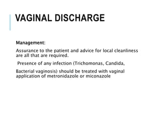 VAGINAL DISCHARGE
Management:
Assurance to the patient and advice for local cleanliness
are all that are required.
Presence of any infection (Trichomonas, Candida,
Bacterial vaginosis) should be treated with vaginal
application of metronidazole or miconazole
 