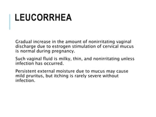 LEUCORRHEA
Gradual increase in the amount of nonirritating vaginal
discharge due to estrogen stimulation of cervical mucus
is normal during pregnancy.
Such vaginal fluid is milky, thin, and nonirritating unless
infection has occurred.
Persistent external moisture due to mucus may cause
mild pruritus, but itching is rarely severe without
infection.
 