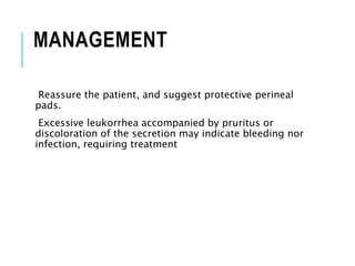 MANAGEMENT
Reassure the patient, and suggest protective perineal
pads.
Excessive leukorrhea accompanied by pruritus or
discoloration of the secretion may indicate bleeding nor
infection, requiring treatment
 