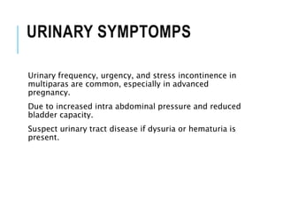 URINARY SYMPTOMPS
Urinary frequency, urgency, and stress incontinence in
multiparas are common, especially in advanced
pregnancy.
Due to increased intra abdominal pressure and reduced
bladder capacity.
Suspect urinary tract disease if dysuria or hematuria is
present.
 