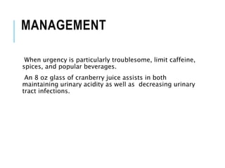 MANAGEMENT
When urgency is particularly troublesome, limit caffeine,
spices, and popular beverages.
An 8 oz glass of cranberry juice assists in both
maintaining urinary acidity as well as decreasing urinary
tract infections.
 