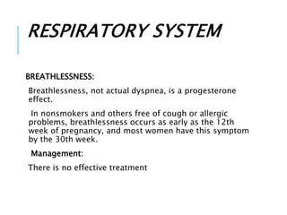 RESPIRATORY SYSTEM
BREATHLESSNESS:
Breathlessness, not actual dyspnea, is a progesterone
effect.
In nonsmokers and others free of cough or allergic
problems, breathlessness occurs as early as the 12th
week of pregnancy, and most women have this symptom
by the 30th week.
Management:
There is no effective treatment
 