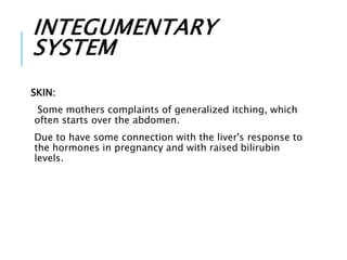 INTEGUMENTARY
SYSTEM
SKIN:
Some mothers complaints of generalized itching, which
often starts over the abdomen.
Due to have some connection with the liver's response to
the hormones in pregnancy and with raised bilirubin
levels.
 
