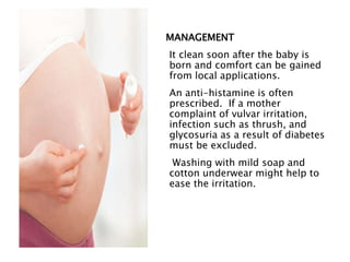 MANAGEMENT
It clean soon after the baby is
born and comfort can be gained
from local applications.
An anti-histamine is often
prescribed. If a mother
complaint of vulvar irritation,
infection such as thrush, and
glycosuria as a result of diabetes
must be excluded.
Washing with mild soap and
cotton underwear might help to
ease the irritation.
 