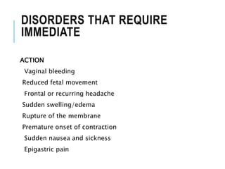 DISORDERS THAT REQUIRE
IMMEDIATE
ACTION
Vaginal bleeding
Reduced fetal movement
Frontal or recurring headache
Sudden swelling/edema
Rupture of the membrane
Premature onset of contraction
Sudden nausea and sickness
Epigastric pain
 