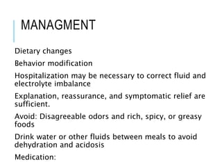 MANAGMENT
Dietary changes
Behavior modification
Hospitalization may be necessary to correct fluid and
electrolyte imbalance
Explanation, reassurance, and symptomatic relief are
sufficient.
Avoid: Disagreeable odors and rich, spicy, or greasy
foods
Drink water or other fluids between meals to avoid
dehydration and acidosis
Medication:
 