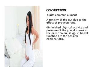 CONSTIPATION:
Quite common ailment
A tonicity of the gut due to the
effect of progesterone,
diminished physical activity and
pressure of the gravid uterus on
the pelvic colon, sluggish bowel
function are the possible
explanations.
 
