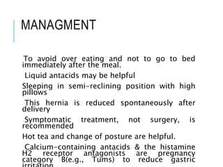 MANAGMENT
To avoid over eating and not to go to bed
immediately after the meal.
Liquid antacids may be helpful
Sleeping in semi-reclining position with high
pillows
This hernia is reduced spontaneously after
delivery
Symptomatic treatment, not surgery, is
recommended
Hot tea and change of posture are helpful.
Calcium-containing antacids & the histamine
H2 receptor antagonists are pregnancy
category B(e.g., Tums) to reduce gastric
 